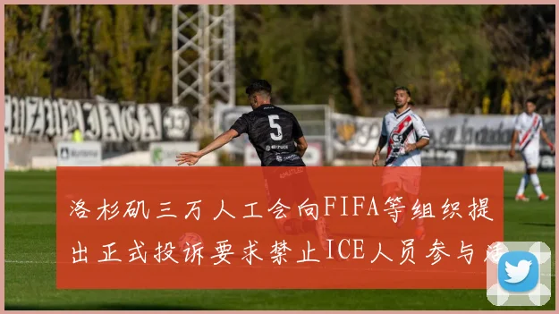 洛杉矶三万人工会向FIFA等组织提出正式投诉要求禁止ICE人员参与活动