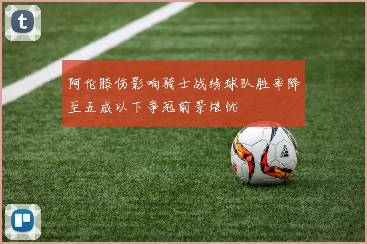 阿伦膝伤影响骑士战绩球队胜率降至五成以下争冠前景堪忧