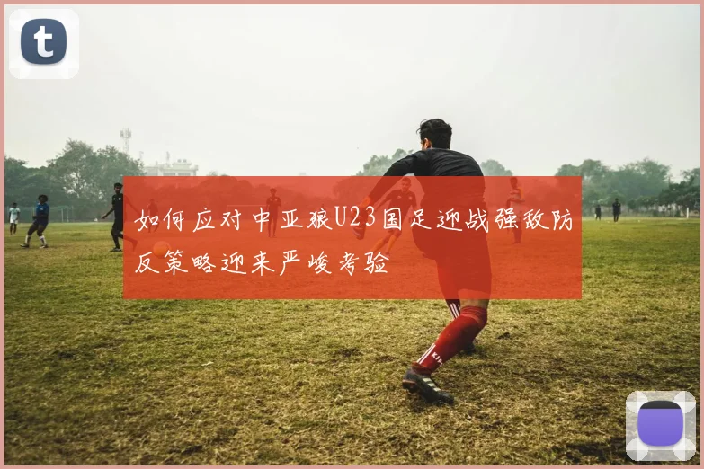 如何应对中亚狼U23国足迎战强敌防反策略迎来严峻考验