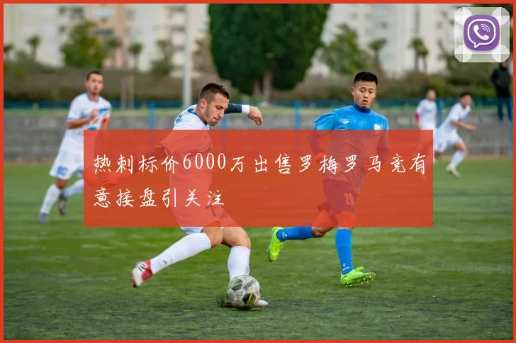 热刺标价6000万出售罗梅罗马竞有意接盘引关注