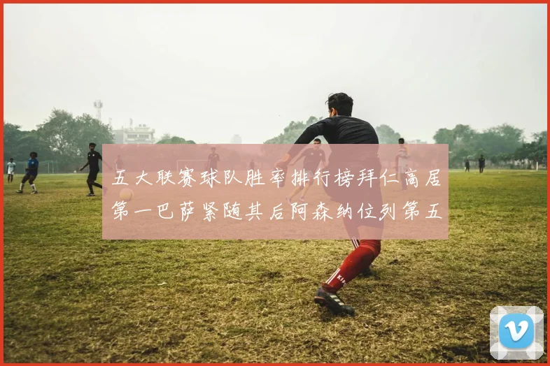 五大联赛球队胜率排行榜拜仁高居第一巴萨紧随其后阿森纳位列第五