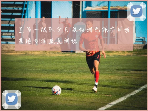 皇马一线队今日放假姆巴佩在训练基地专注康复训练
