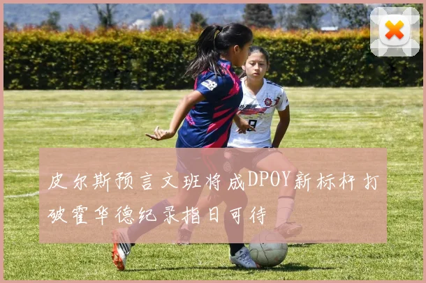 皮尔斯预言文班将成DPOY新标杆打破霍华德纪录指日可待